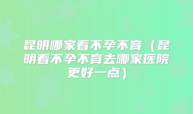 昆明哪家看不孕不育(昆明看不孕不育去哪家医院更好一点)