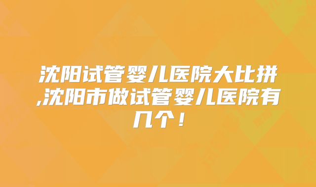 沈阳试管婴儿医院大比拼,沈阳市做试管婴儿医院有几个！