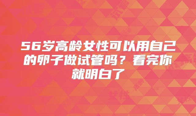 56岁高龄女性可以用自己的卵子做试管吗?看完你就明白了