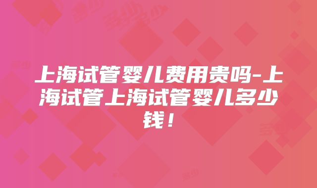 上海试管婴儿费用贵吗-上海试管上海试管婴儿多少钱！