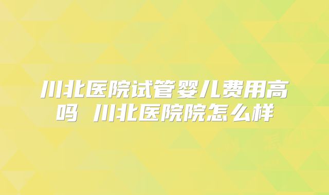 川北医院试管婴儿费用高吗 川北医院院怎么样