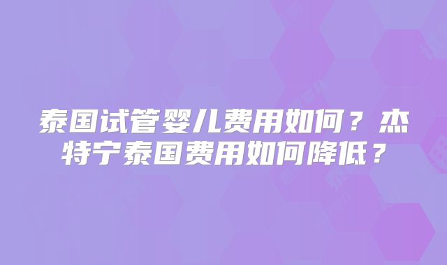 泰国试管婴儿费用如何?杰特宁泰国费用如何降低?