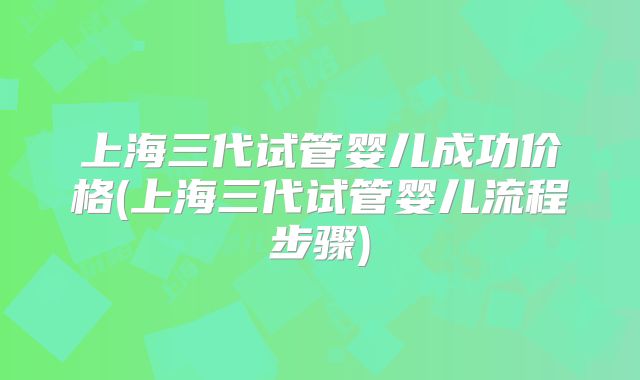 上海三代试管婴儿成功价格(上海三代试管婴儿流程步骤)