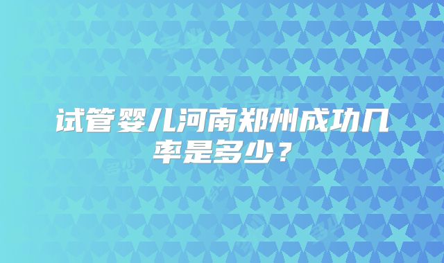 试管婴儿河南郑州成功几率是多少?