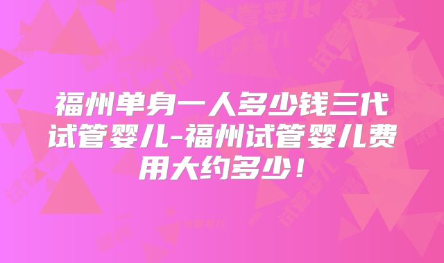 福州单身一人多少钱三代试管婴儿-福州试管婴儿费用大约多少！