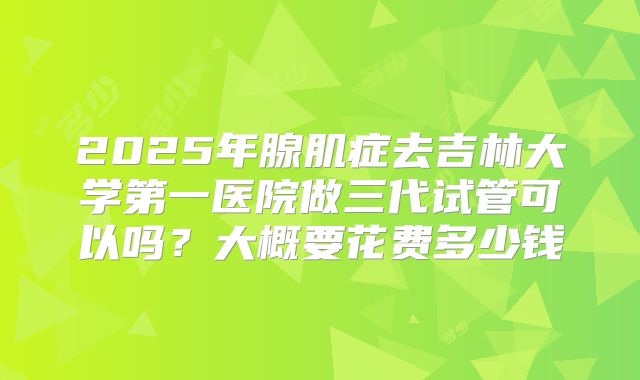 2025年腺肌症去吉林大学第一医院做三代试管可以吗？大概要花费多少钱