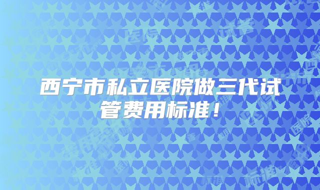 西宁市私立医院做三代试管费用标准！