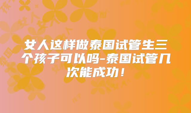 女人这样做泰国试管生三个孩子可以吗-泰国试管几次能成功!