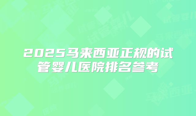 2025马来西亚正规的试管婴儿医院排名参考