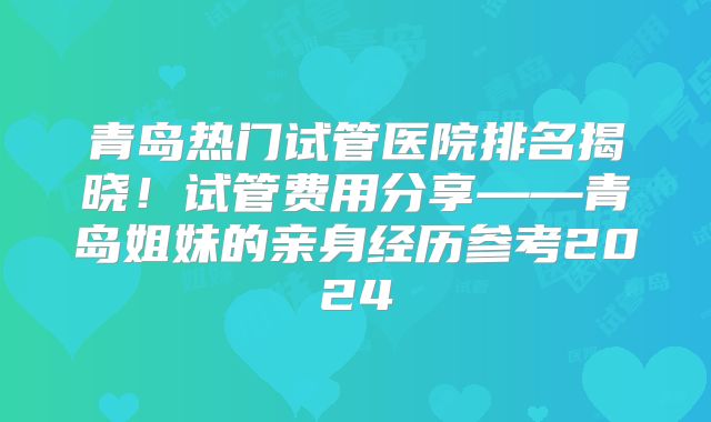 青岛热门试管医院排名揭晓!试管费用分享——青岛姐妹的亲身经历参考2024