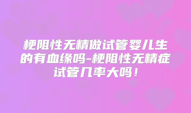 梗阻性无精做试管婴儿生的有血缘吗-梗阻性无精症试管几率大吗！