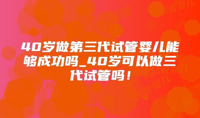 40岁做第三代试管婴儿能够成功吗_40岁可以做三代试管吗！