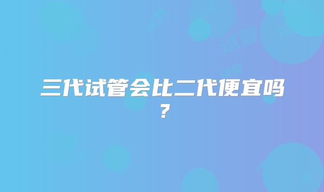 三代试管会比二代便宜吗?