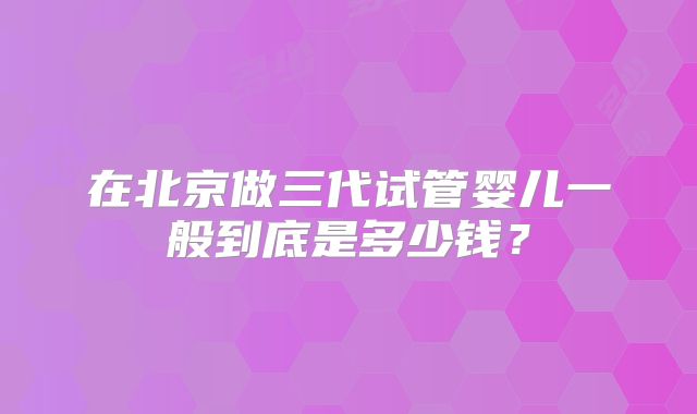 在北京做三代试管婴儿一般到底是多少钱？