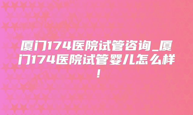 厦门174医院试管咨询_厦门174医院试管婴儿怎么样！
