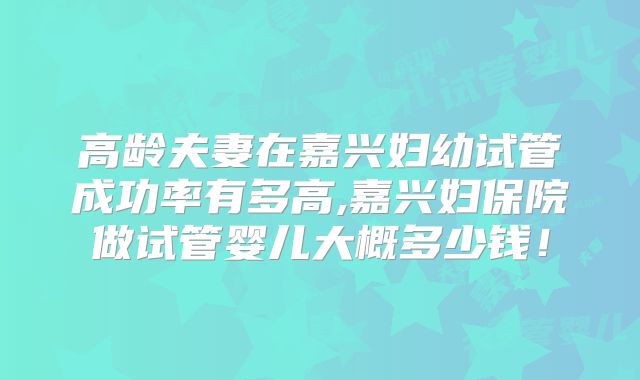 高龄夫妻在嘉兴妇幼试管成功率有多高,嘉兴妇保院做试管婴儿大概多少钱！