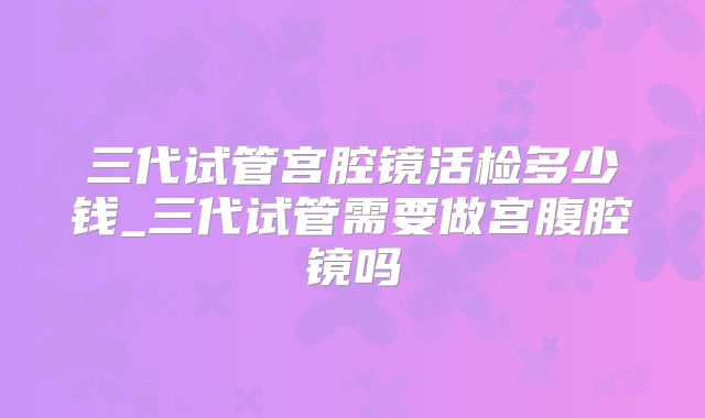 三代试管宫腔镜活检多少钱_三代试管需要做宫腹腔镜吗