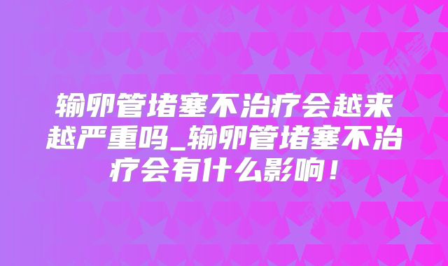 输卵管堵塞不治疗会越来越严重吗_输卵管堵塞不治疗会有什么影响!