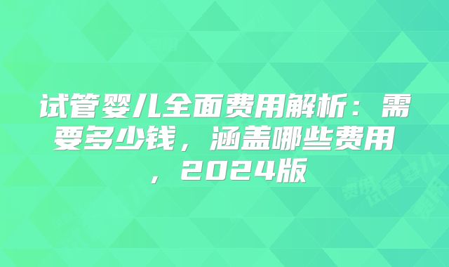 试管婴儿全面费用解析：需要多少钱，涵盖哪些费用，2024版