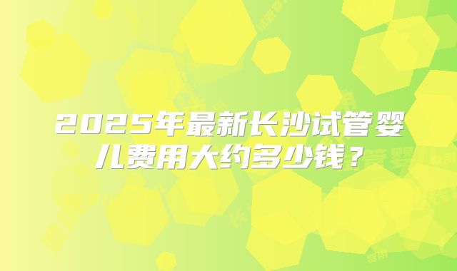 2025年最新长沙试管婴儿费用大约多少钱？
