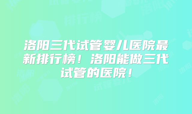 洛阳三代试管婴儿医院最新排行榜!洛阳能做三代试管的医院!