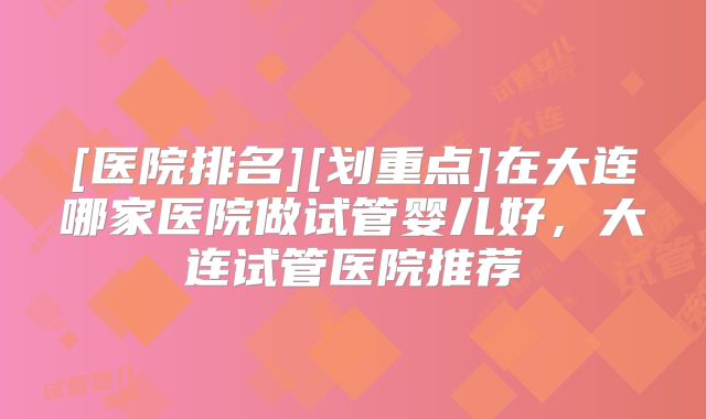 [医院排名][划重点]在大连哪家医院做试管婴儿好，大连试管医院推荐