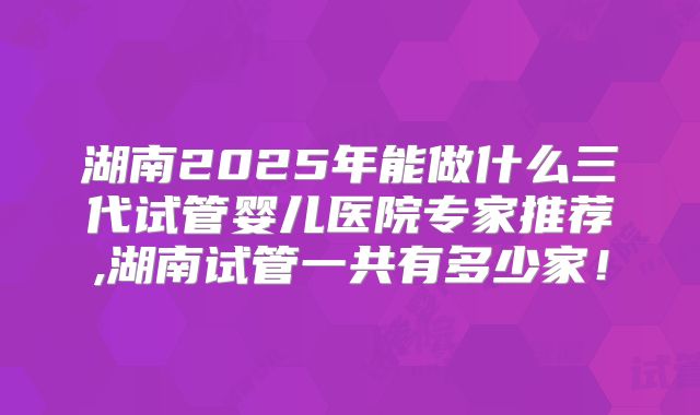 湖南2025年能做什么三代试管婴儿医院专家推荐,湖南试管一共有多少家！