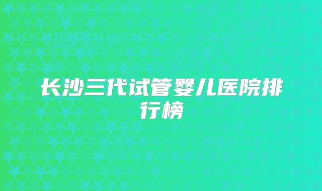 长沙三代试管婴儿医院排行榜