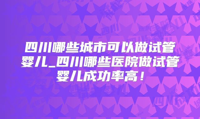 四川哪些城市可以做试管婴儿_四川哪些医院做试管婴儿成功率高！