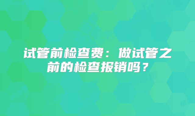 试管前检查费:做试管之前的检查报销吗?