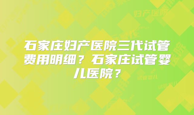 石家庄妇产医院三代试管费用明细?石家庄试管婴儿医院?