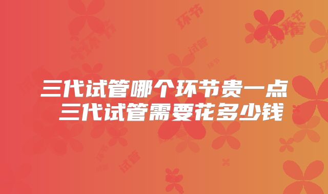 三代试管哪个环节贵一点 三代试管需要花多少钱
