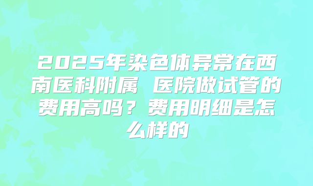 2025年染色体异常在西南医科附属 医院做试管的费用高吗？费用明细是怎么样的