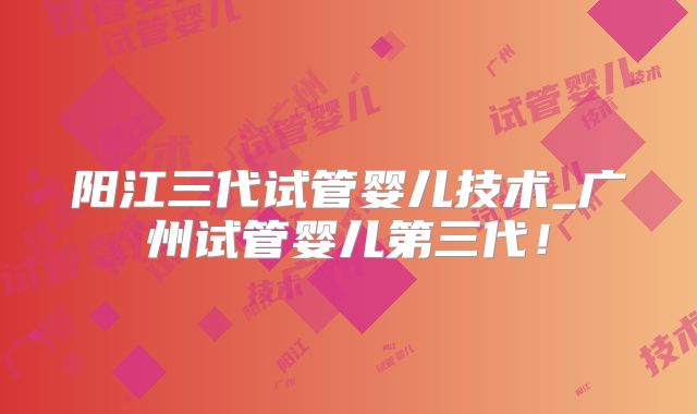 阳江三代试管婴儿技术_广州试管婴儿第三代！