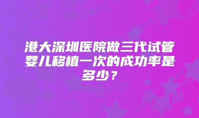 港大深圳医院做三代试管婴儿移植一次的成功率是多少?