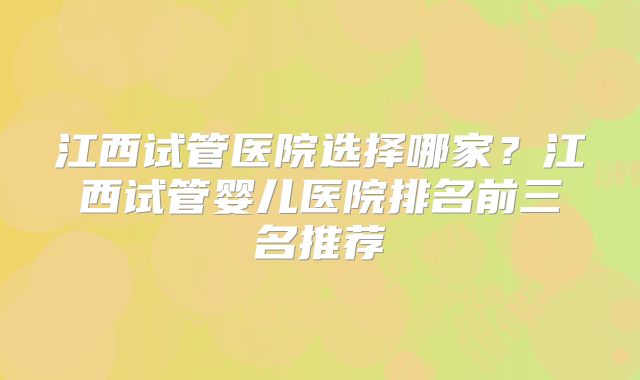 江西试管医院选择哪家？江西试管婴儿医院排名前三名推荐