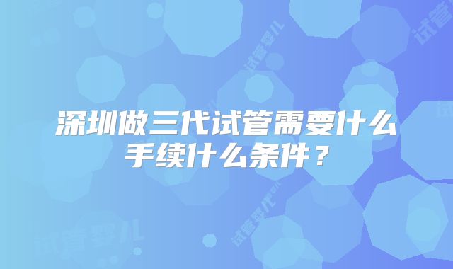 深圳做三代试管需要什么手续什么条件?