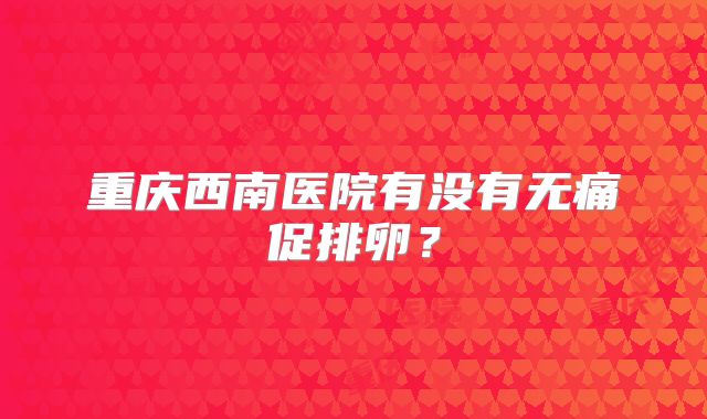 重庆西南医院有没有无痛促排卵？