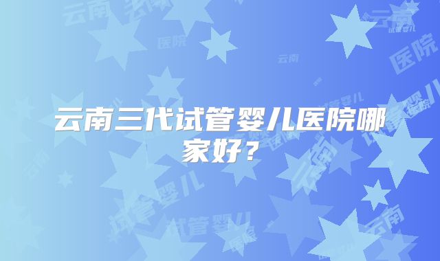 云南三代试管婴儿医院哪家好?