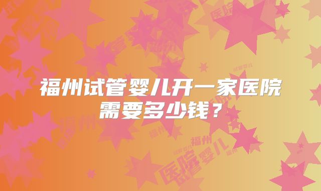 福州试管婴儿开一家医院需要多少钱?