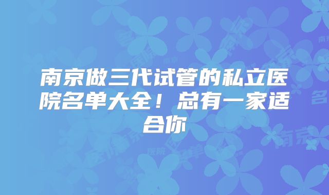 南京做三代试管的私立医院名单大全！总有一家适合你