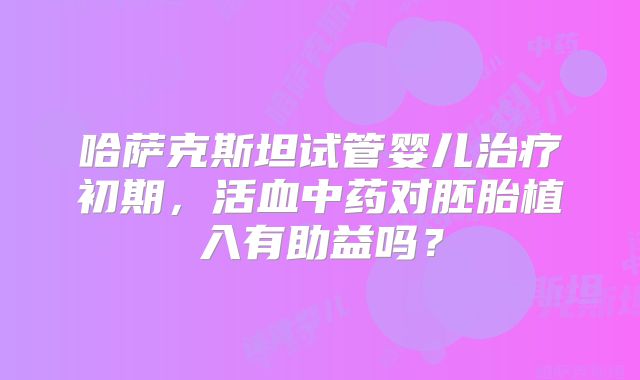 哈萨克斯坦试管婴儿治疗初期,活血中药对胚胎植入有助益吗?