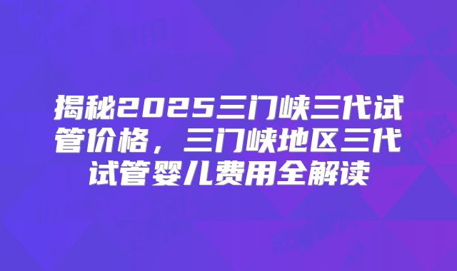 揭秘2025三门峡三代试管价格，三门峡地区三代试管婴儿费用全解读
