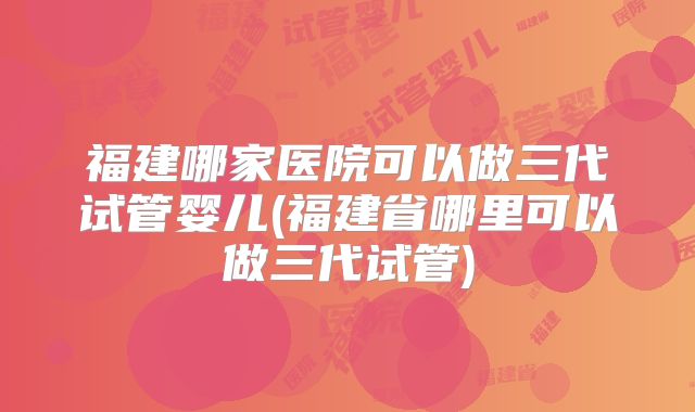 福建哪家医院可以做三代试管婴儿(福建省哪里可以做三代试管)