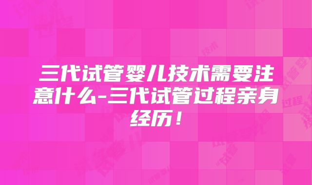 三代试管婴儿技术需要注意什么-三代试管过程亲身经历!