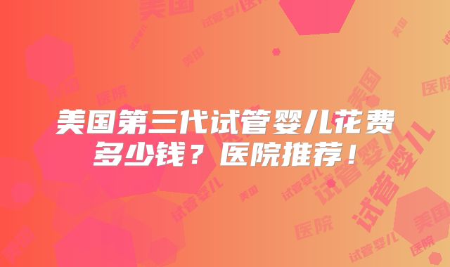 美国第三代试管婴儿花费多少钱?医院推荐!