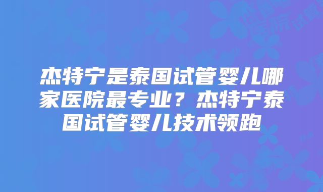 杰特宁是泰国试管婴儿哪家医院最专业？杰特宁泰国试管婴儿技术领跑