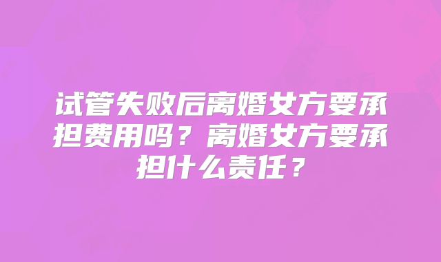 试管失败后离婚女方要承担费用吗?离婚女方要承担什么责任?