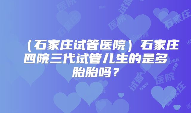 （石家庄试管医院）石家庄四院三代试管儿生的是多胎胎吗？