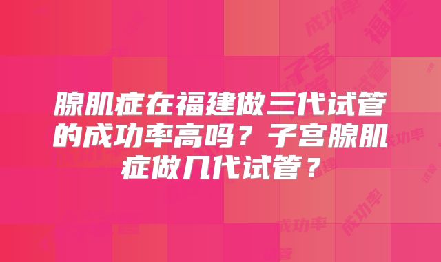 腺肌症在福建做三代试管的成功率高吗？子宫腺肌症做几代试管？